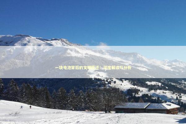 一块电池背后的文明跃迁：深度解读与分析 新闻