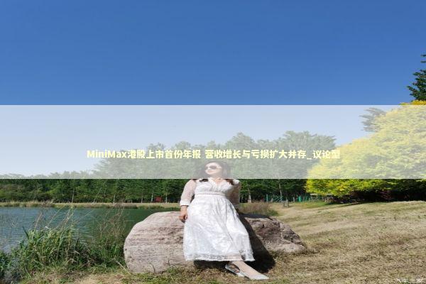MiniMax港股上市首份年报 营收增长与亏损扩大并存_议论型 新闻