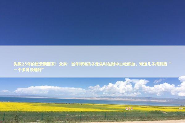 失散25年的张云鹏回家！父亲：当年得知孩子走失时在狱中口吐鲜血，知道儿子找到后“一个多月没睡好”