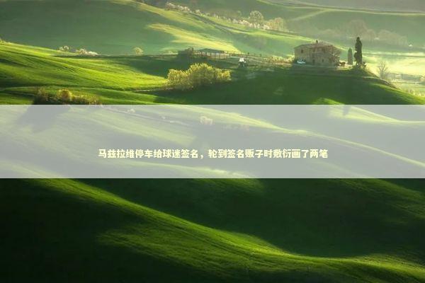 马兹拉维停车给球迷签名，轮到签名贩子时敷衍画了两笔 新闻