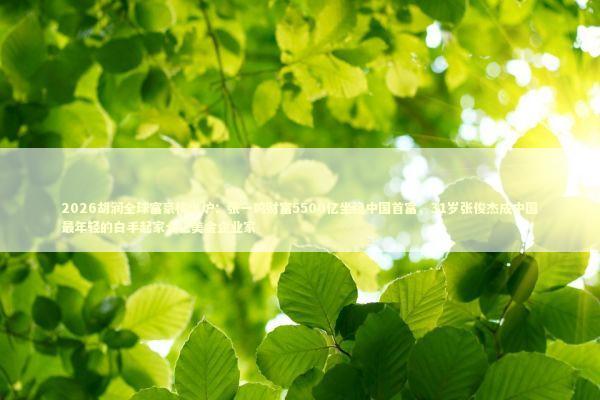 2026胡润全球富豪榜出炉：张一鸣财富5500亿坐稳中国首富，31岁张俊杰成中国最年轻的白手起家十亿美金企业家 新闻