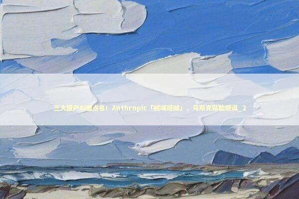 三大国产AI遭点名！Anthropic「贼喊捉贼」，马斯克贴脸嘲讽_2 新闻