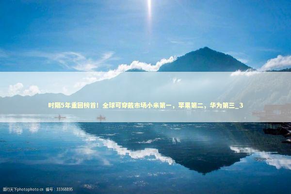 时隔5年重回榜首！全球可穿戴市场小米第一，苹果第二，华为第三_3 新闻