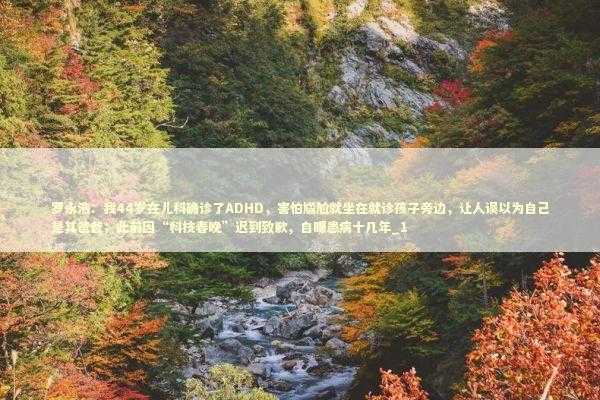 罗永浩：我44岁在儿科确诊了ADHD，害怕尴尬就坐在就诊孩子旁边，让人误以为自己是其爸爸；此前因“科技春晚”迟到致歉，自曝患病十几年_1 新闻