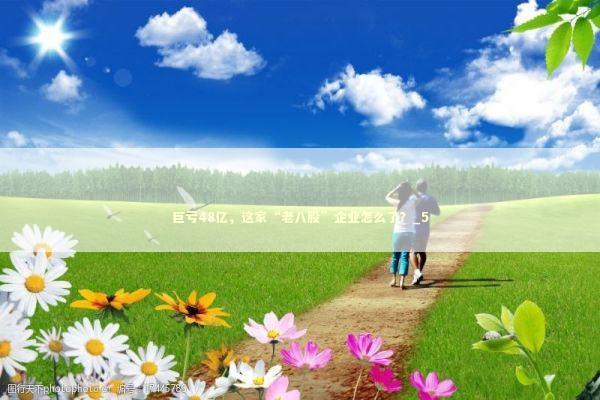 巨亏48亿,这家“老八股”企业怎么了?_5 巨亏48亿,这家“老八股”企业怎么了?_5 新闻