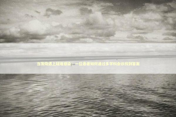 当发烧遇上疑难感染：一位患者如何通过多学科会诊找到答案